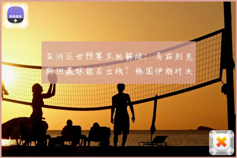 亚洲区世预赛末轮解读：乌兹别克斯坦赢球能否出线？韩国伊朗对决定格局