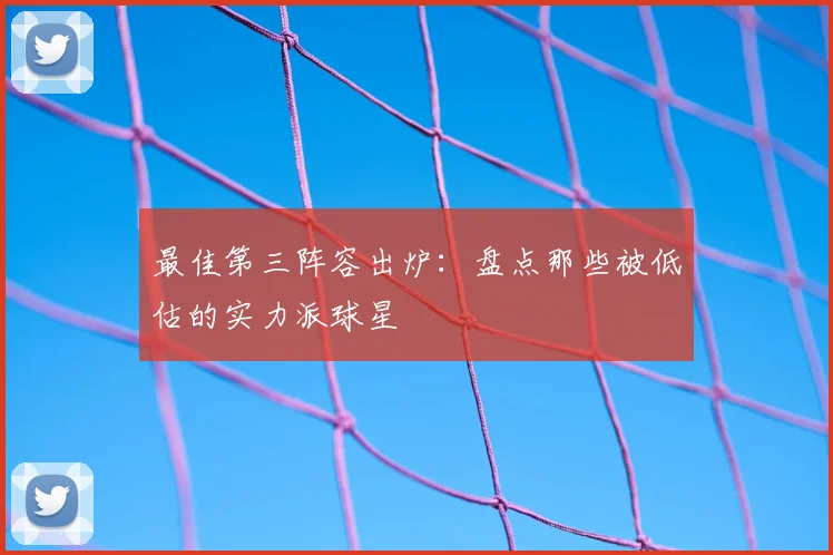 最佳第三阵容出炉：盘点那些被低估的实力派球星