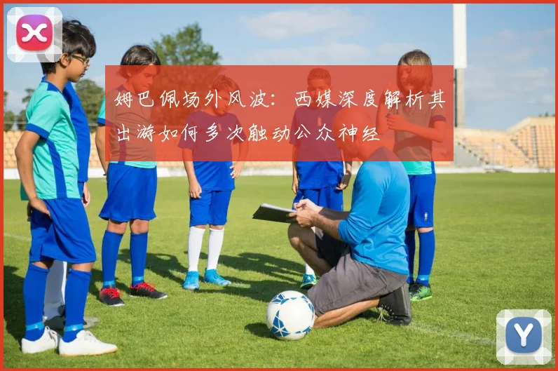 姆巴佩场外风波：西媒深度解析其出游如何多次触动公众神经