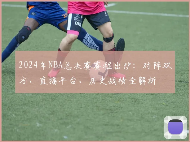 2024年NBA总决赛赛程出炉：对阵双方、直播平台、历史战绩全解析