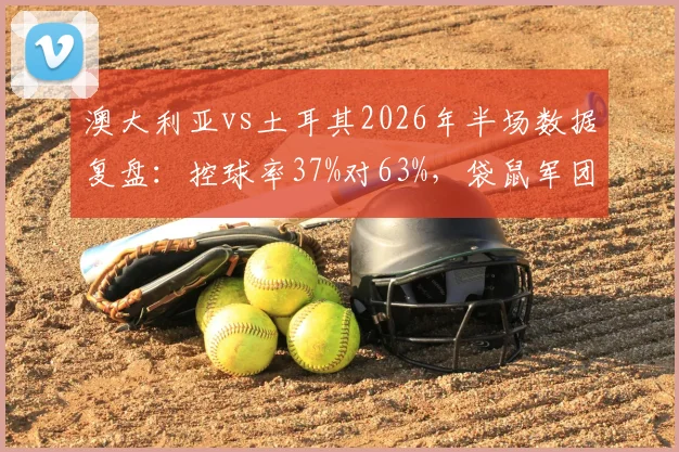 澳大利亚vs土耳其2026年半场数据复盘：控球率37%对63%，袋鼠军团为何效率制胜？
