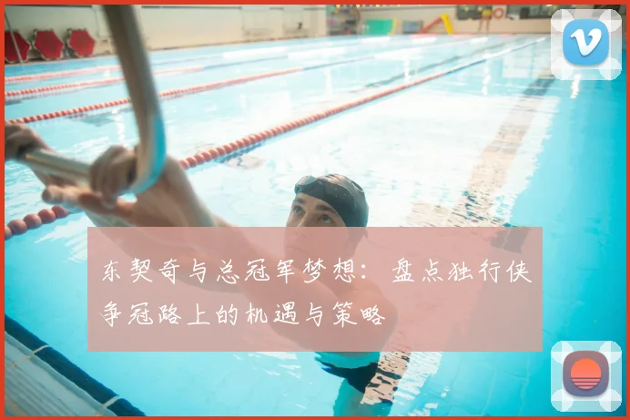 东契奇与总冠军梦想：盘点独行侠争冠路上的机遇与策略