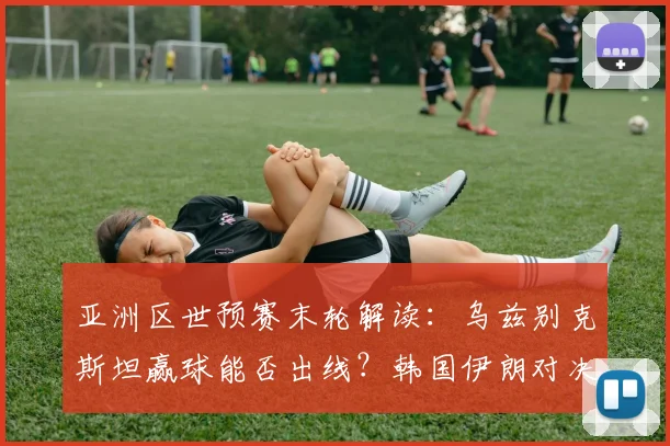 亚洲区世预赛末轮解读：乌兹别克斯坦赢球能否出线？韩国伊朗对决定格局