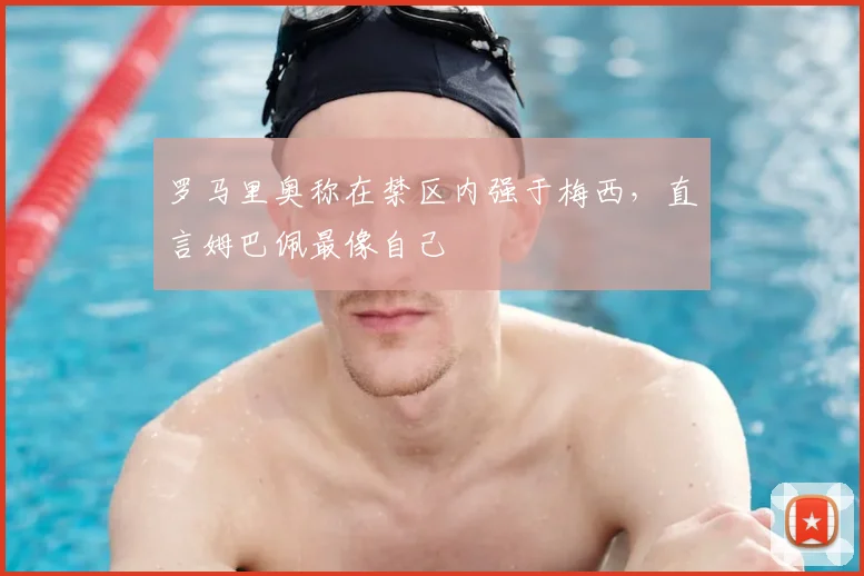 罗马里奥称在禁区内强于梅西，直言姆巴佩最像自己