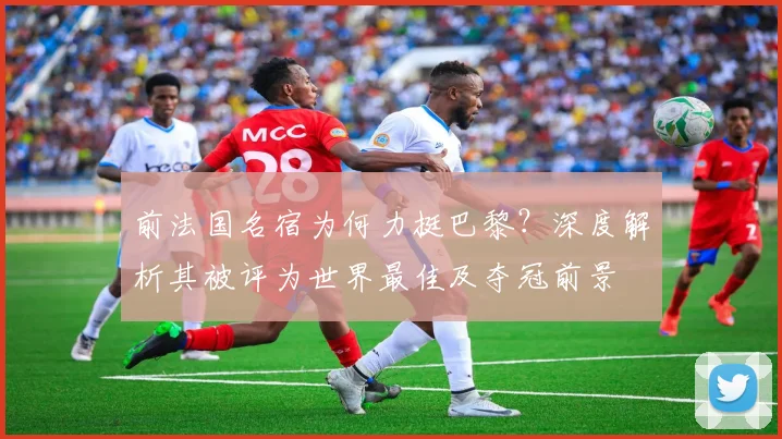前法国名宿为何力挺巴黎？深度解析其被评为世界最佳及夺冠前景