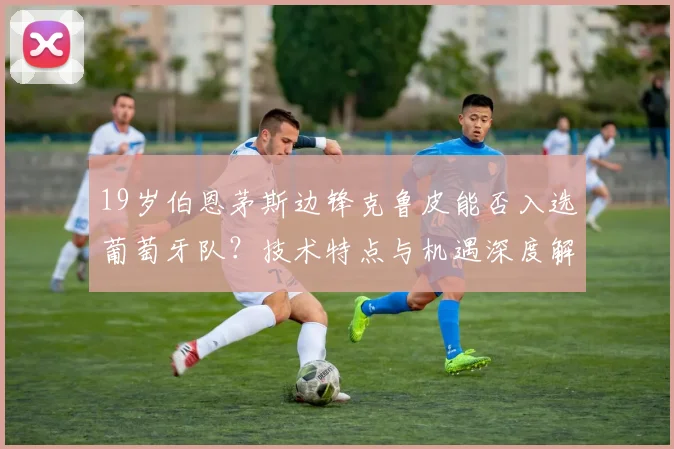 19岁伯恩茅斯边锋克鲁皮能否入选葡萄牙队？技术特点与机遇深度解析