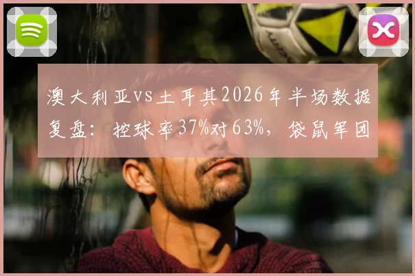 澳大利亚vs土耳其2026年半场数据复盘：控球率37%对63%，袋鼠军团为何效率制胜？