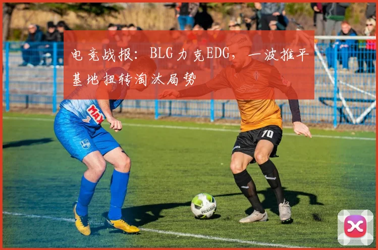 电竞战报:BLG力克EDG,一波推平基地扭转淘汰局势