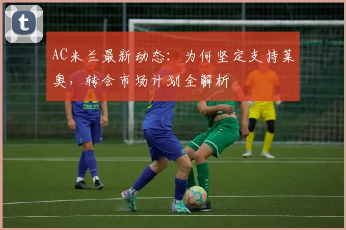 AC米兰最新动态：为何坚定支持莱奥，转会市场计划全解析