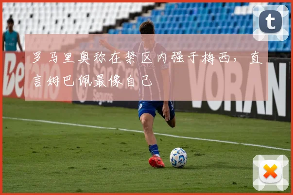 罗马里奥称在禁区内强于梅西，直言姆巴佩最像自己