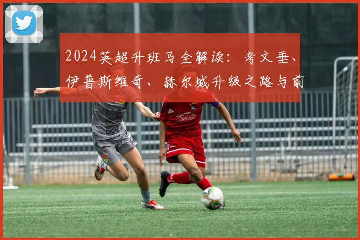 2024英超升班马全解读：考文垂、伊普斯维奇、赫尔城升级之路与前景分析