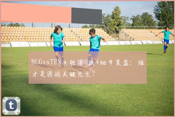 BLGvsTES决胜团0换4细节复盘：谁才是团战关键先生？