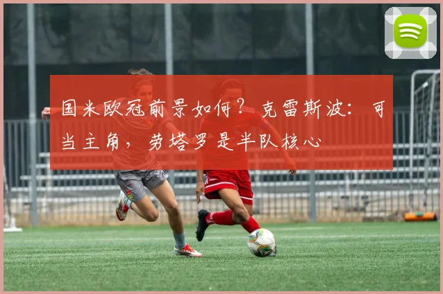 国米欧冠前景如何？克雷斯波：可当主角，劳塔罗是半队核心
