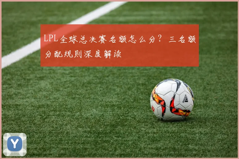 LPL全球总决赛名额怎么分？三名额分配规则深度解读
