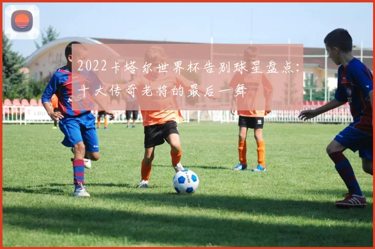 2022卡塔尔世界杯告别球星盘点：十大传奇老将的最后一舞