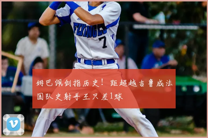 姆巴佩剑指历史!距超越吉鲁成法国队史射手王只差1球