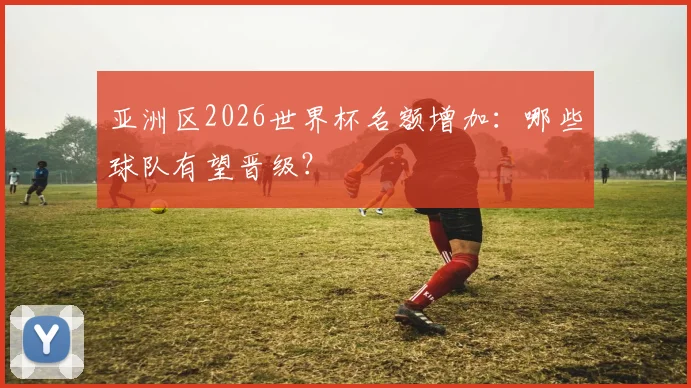 亚洲区2026世界杯名额增加：哪些球队有望晋级？